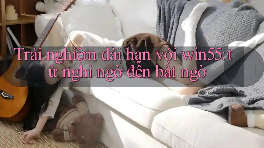 Trải nghiệm dài hạn với win55: từ nghi ngờ đến bất ngờ Trải nghiệm dài hạn với win55: từ nghi ngờ đến bất ngờ