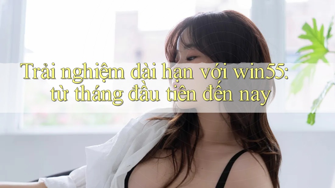 Trải nghiệm dài hạn với win55: từ tháng đầu tiên đến nay