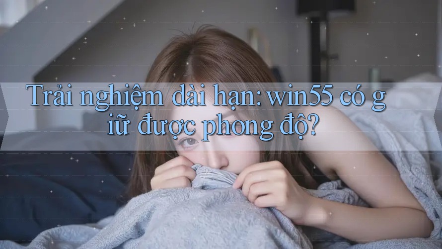 Trải nghiệm dài hạn: win55 có giữ được phong độ?