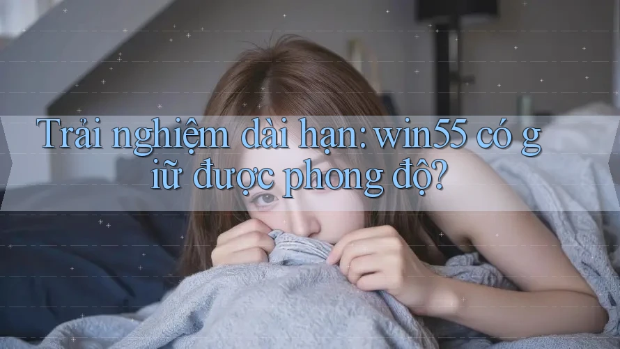Trải nghiệm dài hạn: win55 có giữ được phong độ?