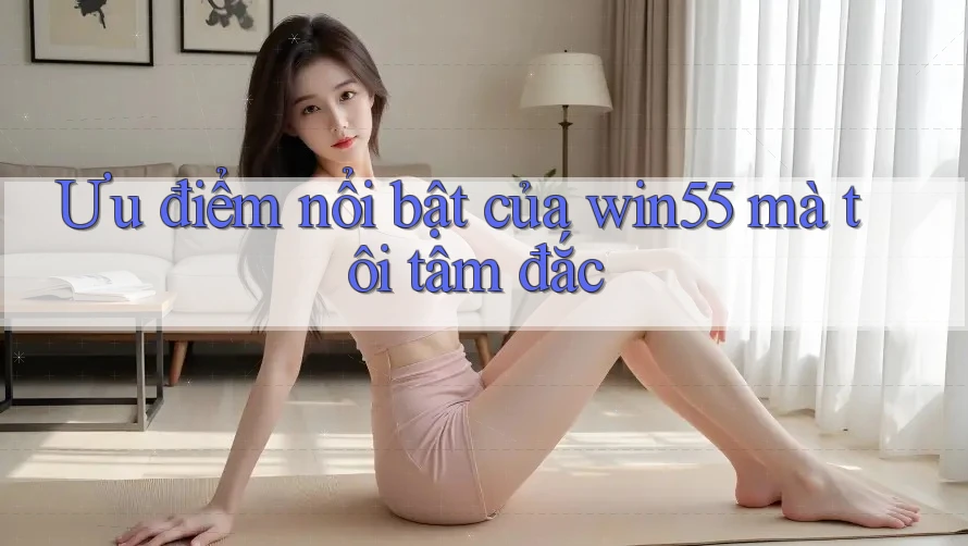 Ưu điểm nổi bật của win55 mà tôi tâm đắc