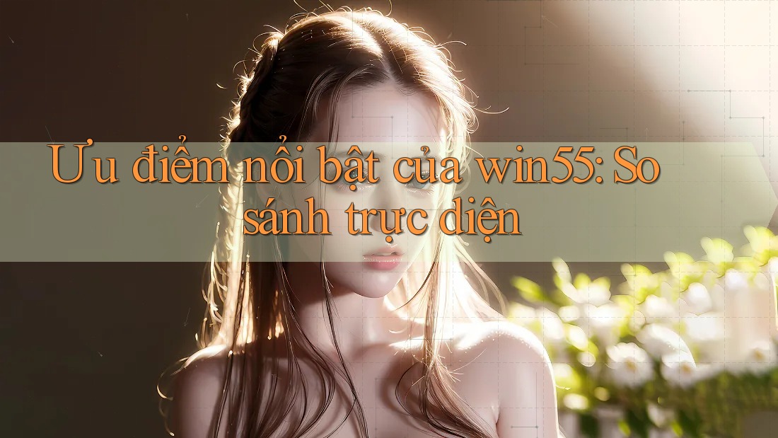 Ưu điểm nổi bật của win55: So sánh trực diện Ưu điểm nổi bật của win55: So sánh trực diện