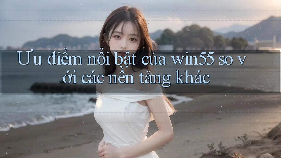 Ưu điểm nổi bật của win55 so với các nền tảng khác
