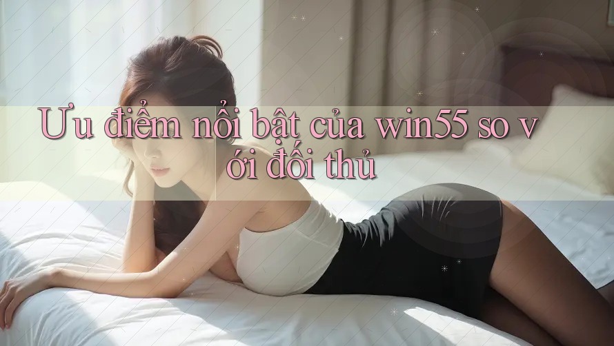 Ưu điểm nổi bật của win55 so với đối thủ