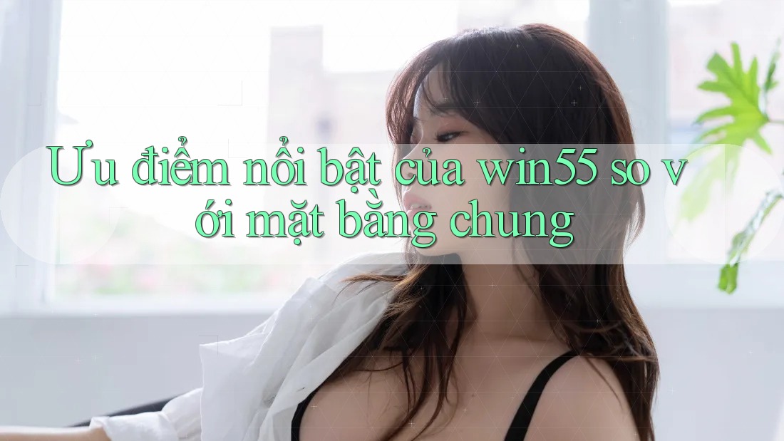 Ưu điểm nổi bật của win55 so với mặt bằng chung Ưu điểm nổi bật của win55 so với mặt bằng chung