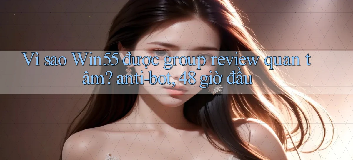 Vì sao Win55 được group review quan tâm anti bot, 48 giờ đầu