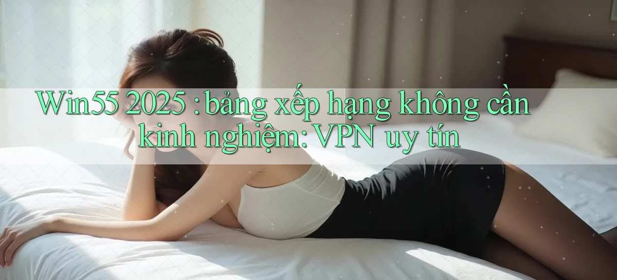 Win55 2025 bảng xếp hạng không cần kinh nghiệm VPN uy tín
