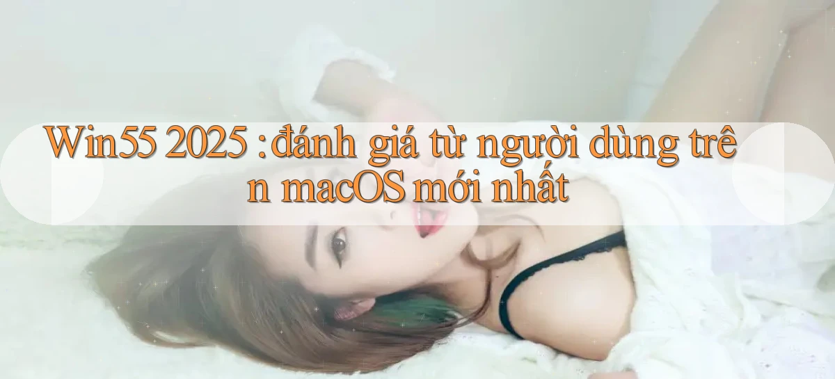 Win55 2025 đánh giá từ người dùng trên macOS mới nhất
