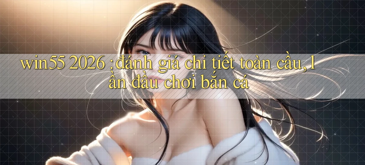 win55 2026 đánh giá chi tiết toàn cầu, lần đầu chơi bắn cá