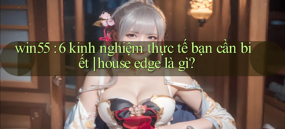 win55 6 kinh nghiệm thực tế bạn cần biết house edge là gì