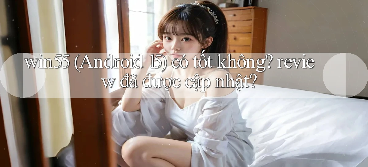 win55 (Android 15) có tốt không review đã được cập nhật