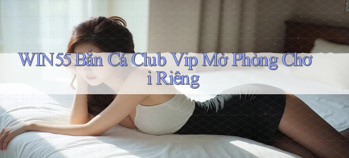 win55  bắn cá club vip mở phòng chơi riêng