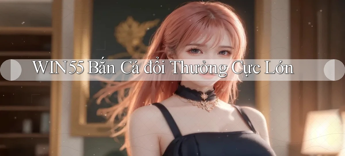 win55  bắn cá đổi thưởng cực lớn
