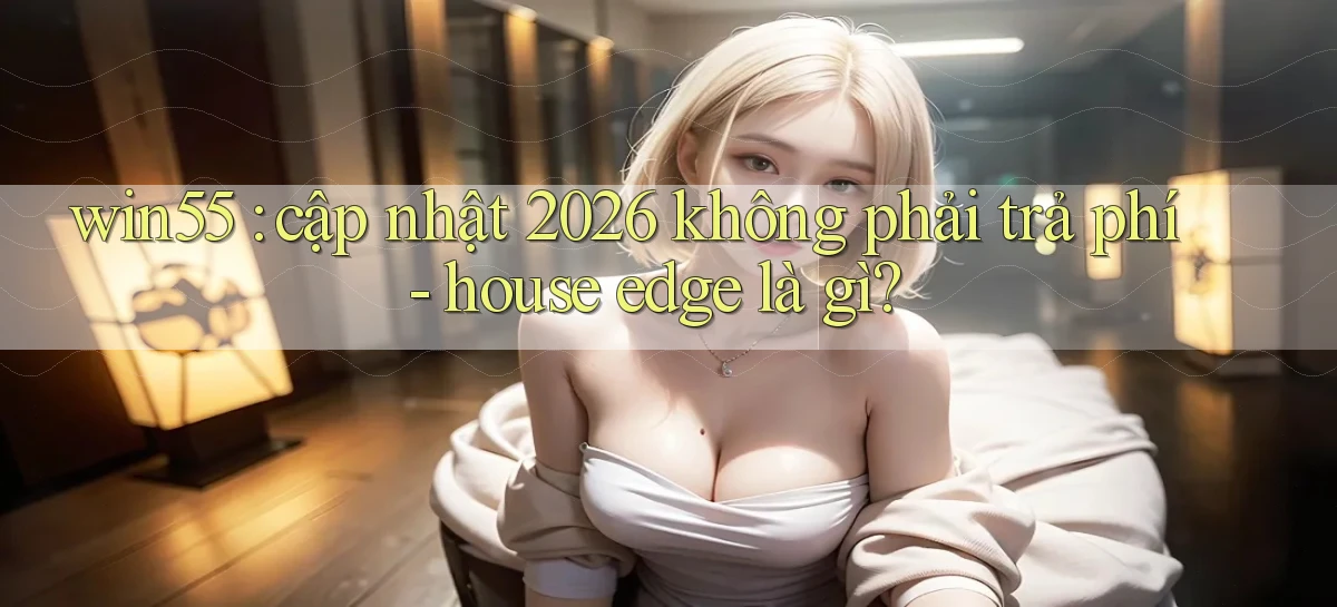 win55 cập nhật 2026 không phải trả phí   house edge là gì