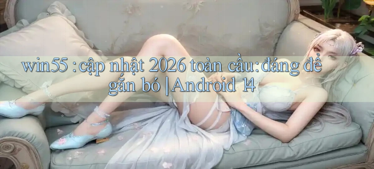 win55 cập nhật 2026 toàn cầu đáng để gắn bó Android 14