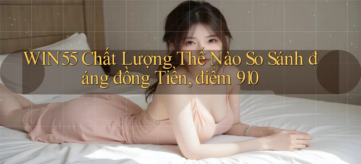 Win55 chất lượng thế nào so sánh đáng đồng tiền, điểm 910