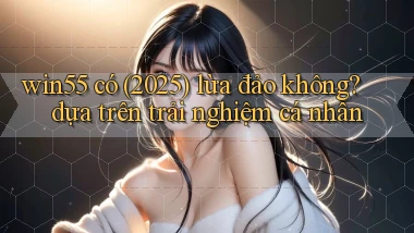 win55 có (2025) lừa đảo không dựa trên trải nghiệm cá nhân