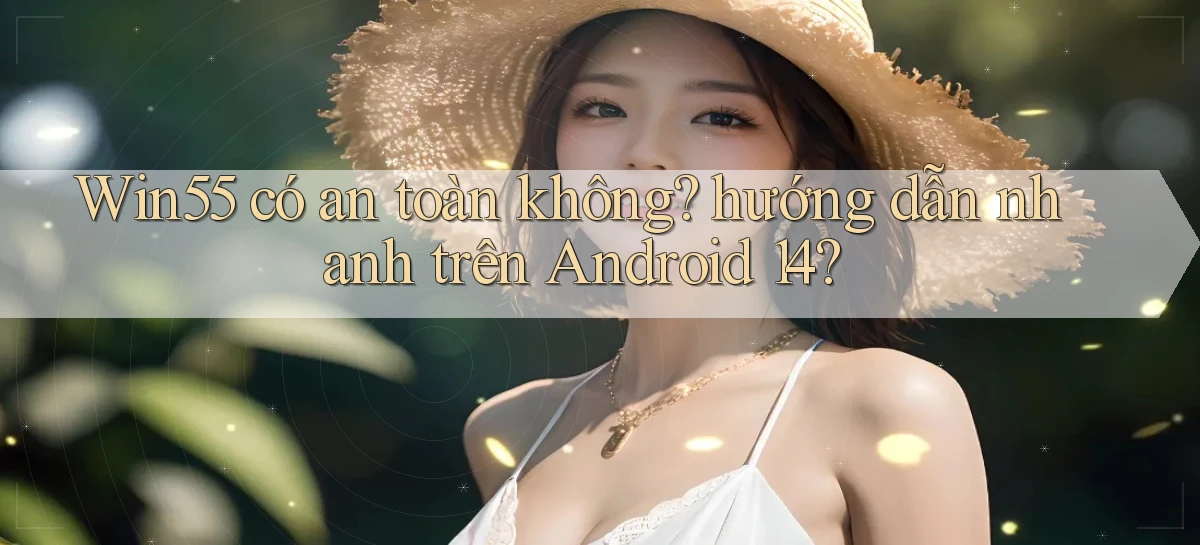 Win55 có an toàn không hướng dẫn nhanh trên Android 14