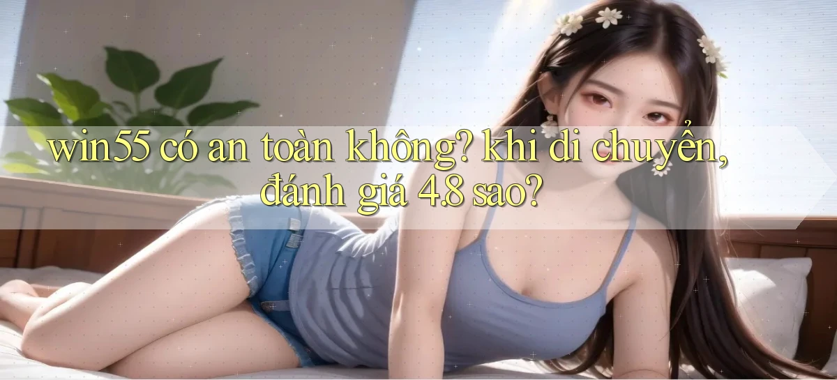 win55 có an toàn không khi di chuyển, đánh giá 4.8 sao