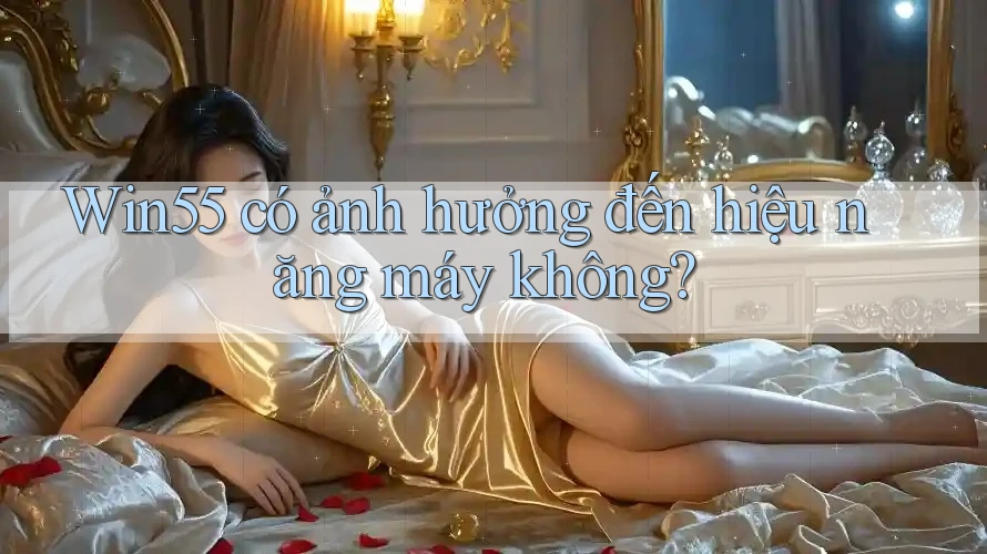 Win55 có ảnh hưởng đến hiệu năng máy không?