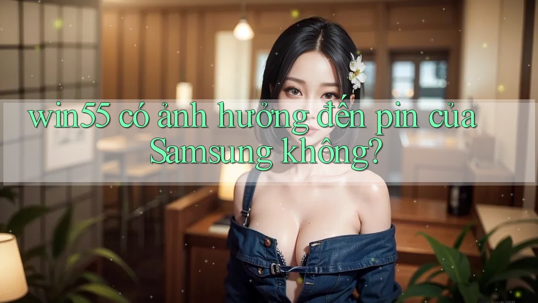 win55 có ảnh hưởng đến pin của Samsung không? win55 có ảnh hưởng đến pin của Samsung không?