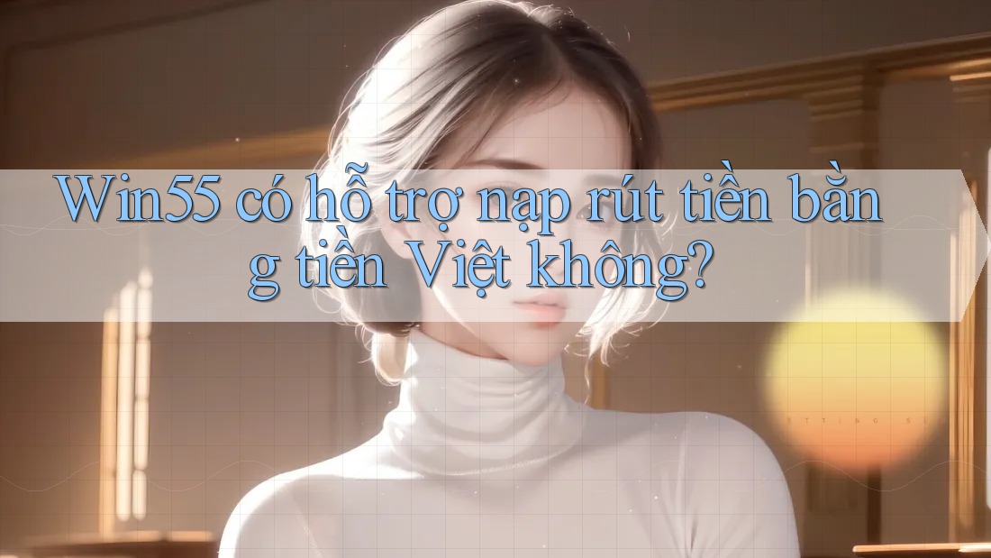 Win55 có hỗ trợ nạp rút tiền bằng tiền Việt không?