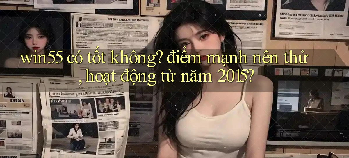 win55 có tốt không điểm mạnh nên thử, hoạt động từ năm 2015