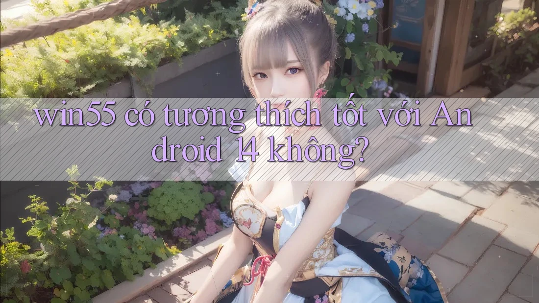 win55 có tương thích tốt với Android 14 không?