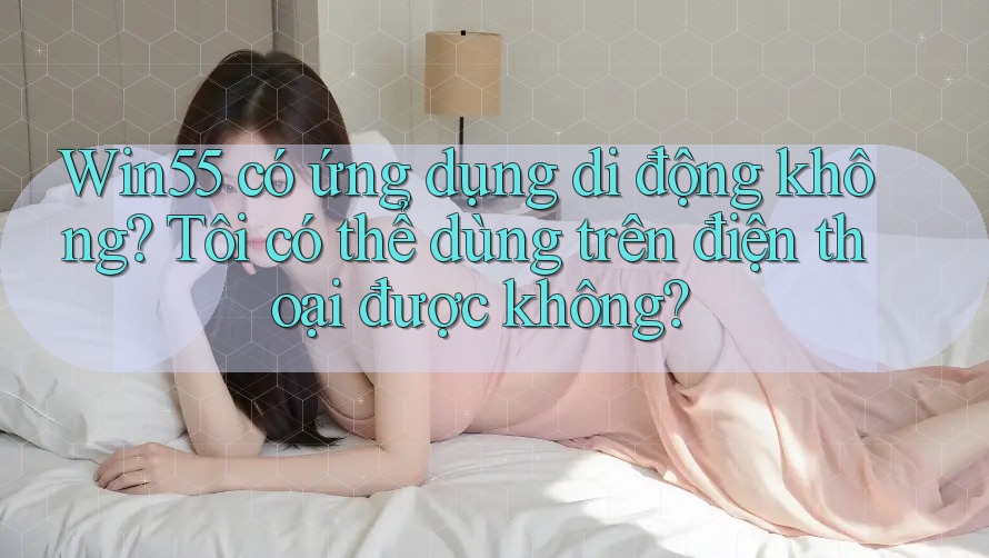 Win55 có ứng dụng di động không? Tôi có thể dùng trên điện thoại được không?