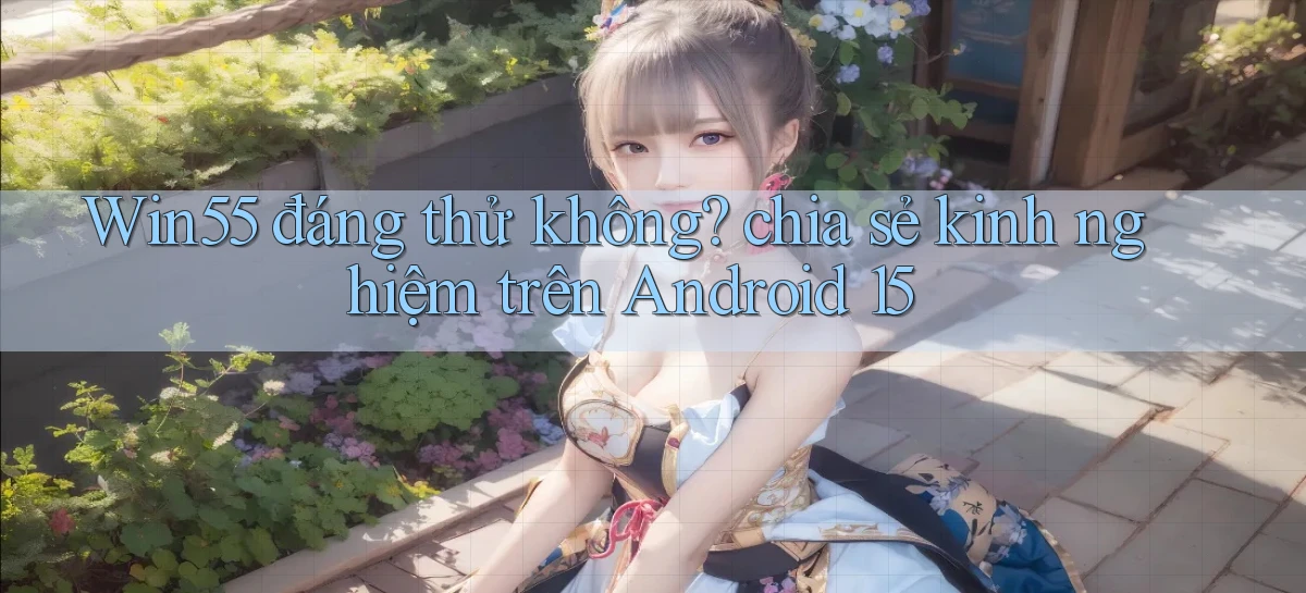 Win55 đáng thử không chia sẻ kinh nghiệm trên Android 15