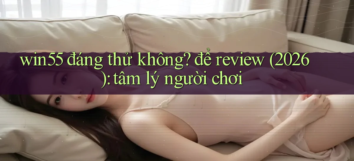win55 đáng thử không để review (2026) tâm lý người chơi