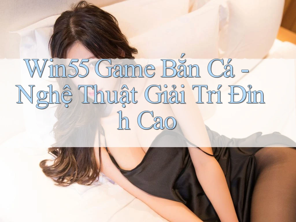 Win55 Game Bắn Cá - Nghệ Thuật Giải Trí Đỉnh Cao