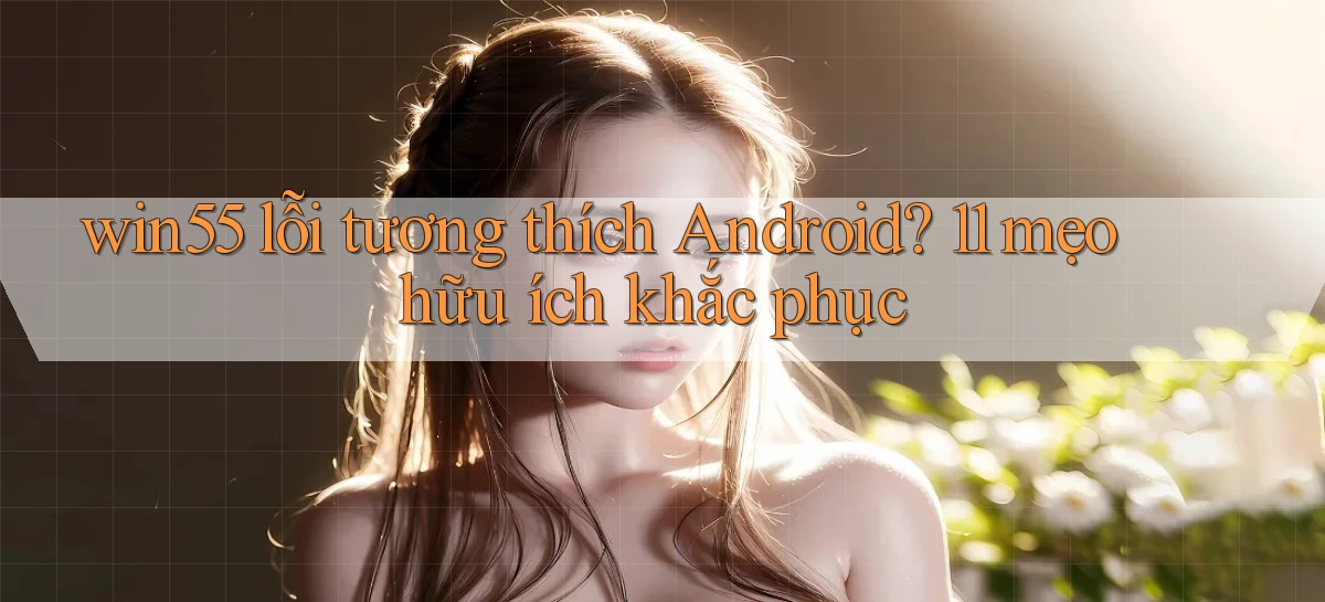 win55 lỗi tương thích Android 11 mẹo hữu ích khắc phục