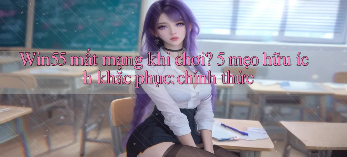 Win55 mất mạng khi chơi 5 mẹo hữu ích khắc phục chính thức