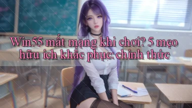 Win55 mất mạng khi chơi 5 mẹo hữu ích khắc phục chính thức