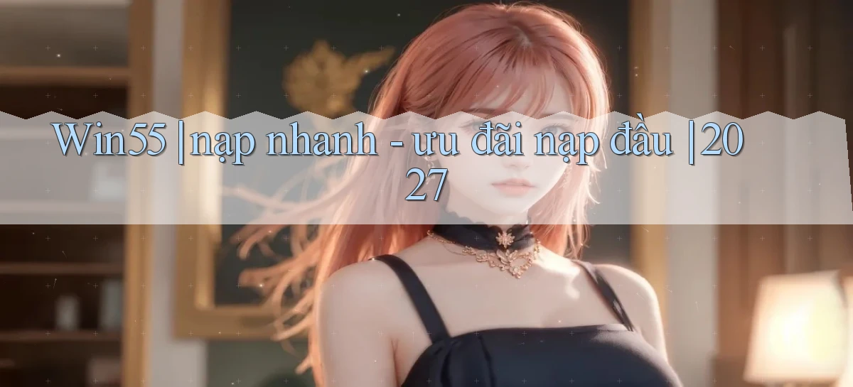 Win55 nạp nhanh   ưu đãi nạp đầu 2027