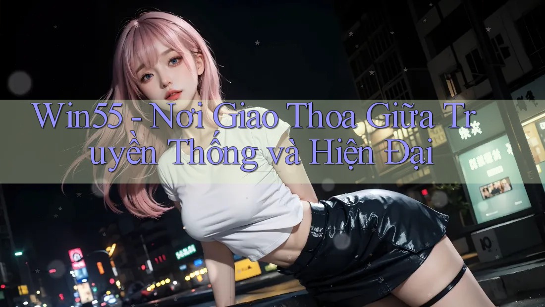 Win55 - Nơi Giao Thoa Giữa Truyền Thống và Hiện Đại