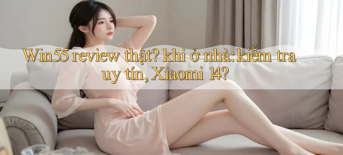 Win55 review thật khi ở nhà kiểm tra uy tín, Xiaomi 14