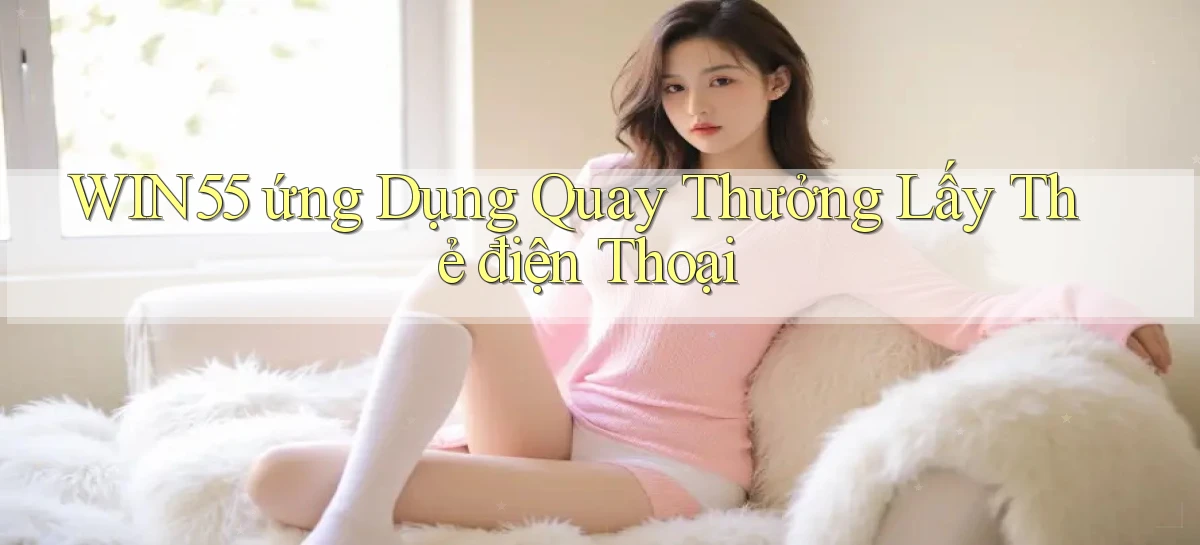 win55  ứng dụng quay thưởng lấy thẻ điện thoại