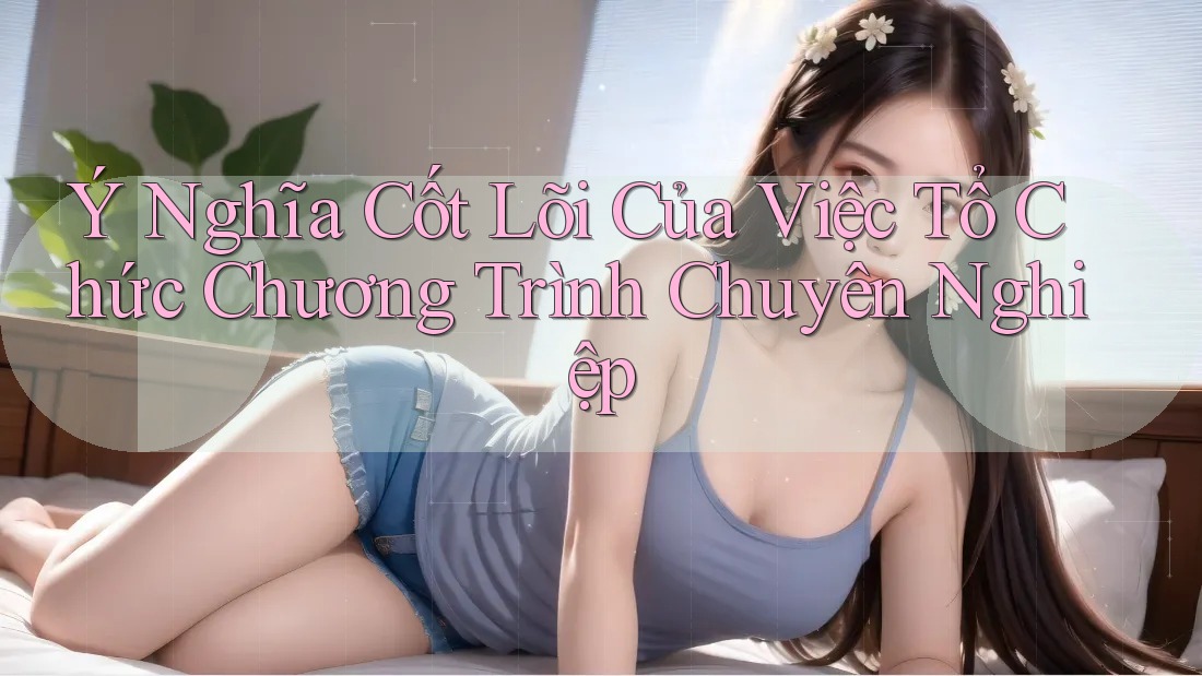 Ý Nghĩa Cốt Lõi Của Việc Tổ Chức Chương Trình Chuyên Nghiệp
