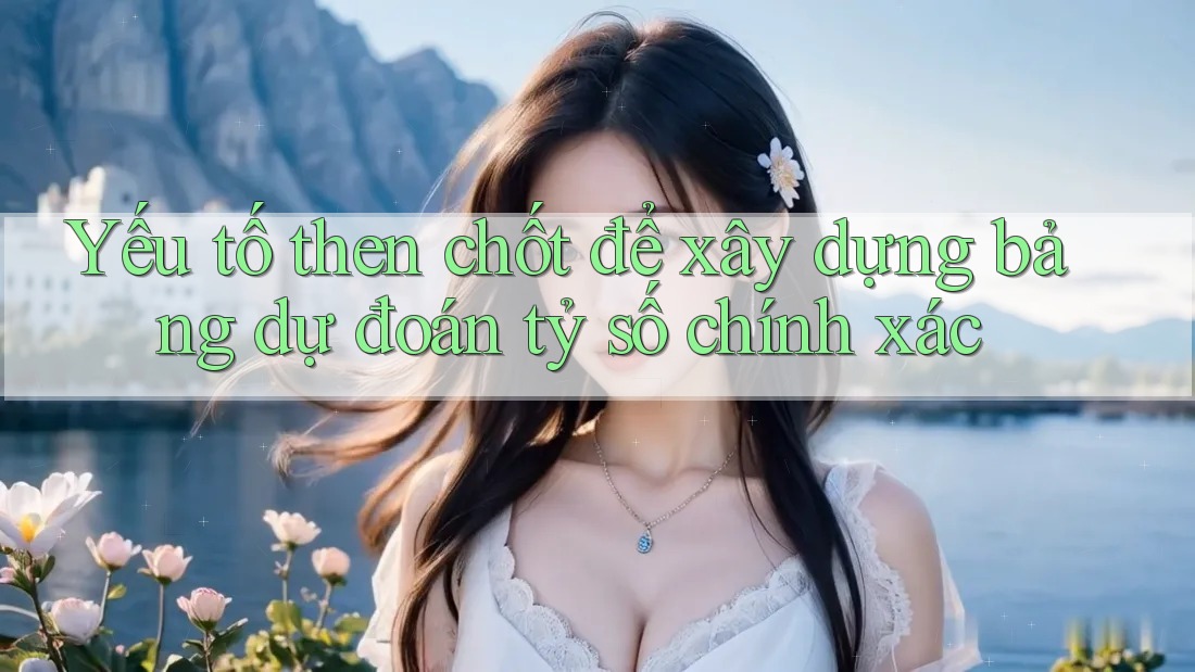 Yếu tố then chốt để xây dựng bảng dự đoán tỷ số chính xác Yếu tố then chốt để xây dựng bảng dự đoán tỷ số chính xác