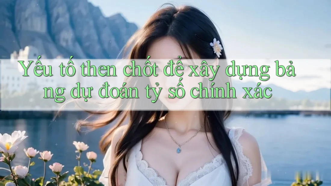 Yếu tố then chốt để xây dựng bảng dự đoán tỷ số chính xác